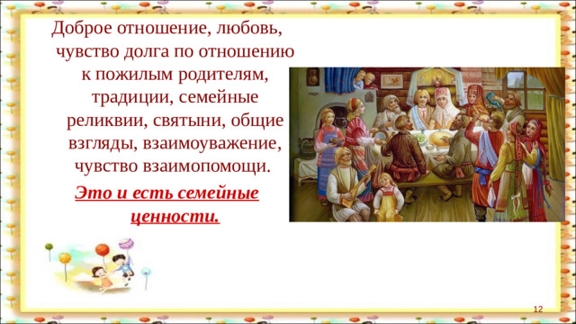 Доброе отношение, любовь, чувство долга по отношению к пожилым родителям, традиции, семейные реликвии, святыни, общие взгляды, взаимоуважение, чувство взаимопомощи. Это и есть семейные ценности.