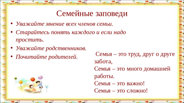 Семейные заповеди Уважайте мнение всех членов семьи. Старайтесь понять каждого и если надо простить. Уважайте родственников. Почитайте родителей.  Семья – это труд, друг о друге забота,  Семья – это много домашней работы.  Семья – это важно!  Семья – это сложно!