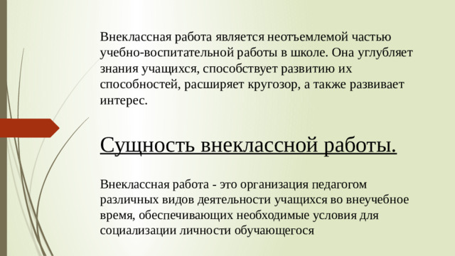 Внеклассная работа является неотъемлемой частью учебно-воспитательной работы в школе. Она углубляет знания учащихся, способствует развитию их способностей, расширяет кругозор, а также развивает интерес.   Сущность внеклассной работы. Внеклассная работа - это организация педагогом различных видов деятельности учащихся во внеучебное время, обеспечивающих необходимые условия для социализации личности обучающегося