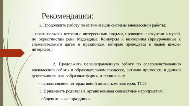 Рекомендации:  1. Продолжить работу по оптимизации системы внеклассной работы: – организовывая встречи с интересными людьми, проводить экскурсии в музей, по окрестностям реки Медведица. Конкурсы и викторины (приуроченные к знаменательным датам и праздникам, которые проводятся в нашей школе- интернате).    2. Продолжить целенаправленную работу по совершенствованию внеклассной работы в образовательном процессе, активно применять в данной деятельности разнообразные формы и технологии: – использование интерактивной доски, компьютеров, ТCO.   3. Привлекать родителей, организовывая совместные мероприятия: – общешкольные праздники.