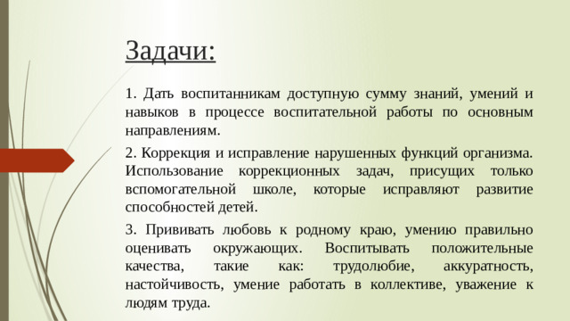 Задачи: 1. Дать воспитанникам доступную сумму знаний, умений и навыков в процессе воспитательной работы по основным направлениям. 2. Коррекция и исправление нарушенных функций организма. Использование коррекционных задач, присущих только вспомогательной школе, которые исправляют развитие способностей детей. 3. Прививать любовь к родному краю, умению правильно оценивать окружающих. Воспитывать положительные качества, такие как: трудолюбие, аккуратность, настойчивость, умение работать в коллективе, уважение к людям труда.