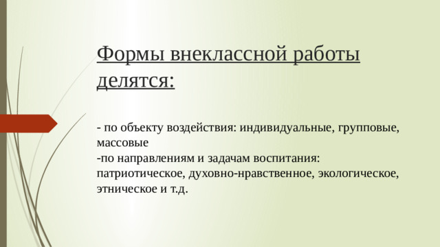 Формы внеклассной работы делятся:   - по объекту воздействия: индивидуальные, групповые, массовые  -по направлениям и задачам воспитания: патриотическое, духовно-нравственное, экологическое, этническое и т.д.