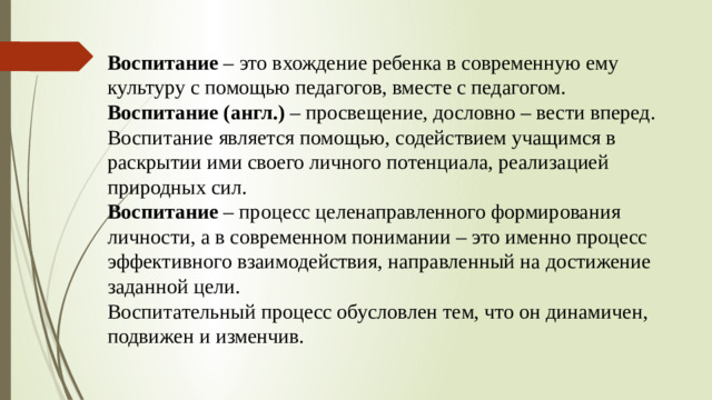 Воспитание – это вхождение ребенка в современную ему культуру с помощью педагогов, вместе с педагогом. Воспитание (англ.) – просвещение, дословно – вести вперед. Воспитание является помощью, содействием учащимся в раскрытии ими своего личного потенциала, реализацией природных сил. Воспитание – процесс целенаправленного формирования личности, а в современном понимании – это именно процесс эффективного взаимодействия, направленный на достижение заданной цели. Воспитательный процесс обусловлен тем, что он динамичен, подвижен и изменчив.  