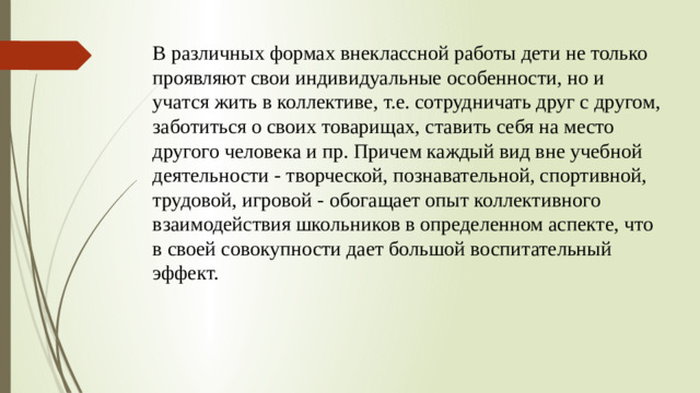 В различных формах внеклассной работы дети не только проявляют свои индивидуальные особенности, но и учатся жить в коллективе, т.е. сотрудничать друг с другом, заботиться о своих товарищах, ставить себя на место другого человека и пр. Причем каждый вид вне учебной деятельности - творческой, познавательной, спортивной, трудовой, игровой - обогащает опыт коллективного взаимодействия школьников в определенном аспекте, что в своей совокупности дает большой воспитательный эффект.