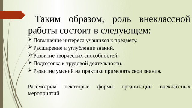 Таким образом, роль внеклассной работы состоит в следующем: Повышение интереса учащихся к предмету. Расширение и углубление знаний. Развитие творческих способностей. Подготовка к трудовой деятельности. Развитие умений на практике применять свои знания.   Рассмотрим некоторые формы организации внеклассных мероприятий  