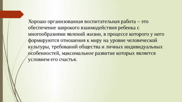 Хорошо организованная воспитательная работа – это обеспечение широкого взаимодействия ребенка с многообразиями явлений жизни, в процессе которого у него формируются отношения к миру на уровне человеческой культуры, требований общества и личных индивидуальных особенностей, максимальное развитие которых является условием его счастья.