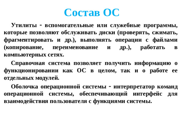 Состав ОС Утилиты  вспомогательные или служебные программы, которые позволяют обслуживать диски (проверять, сжимать, фрагментировать и др.), выполнять операции с файлами (копирование, переименование и др.), работать в компьютерных сетях. Справочная система позволяет получить информацию о функционировании как ОС в целом, так и о работе ее отдельных модулей. Оболочка операционной системы  интерпретатор команд операционной системы, обеспечивающий интерфейс для взаимодействия пользователя с функциями системы.