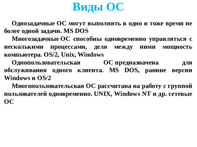 Виды ОС      Однозадачные ОС могут выполнять в одно и тоже время не более одной задачи. MS DOS Многозадачные ОС способны одновременно управляться с несколькими процессами, деля между ними мощность компьютера. OS/2, Unix, Windows Однопользовательская ОС предназначена для обслуживания одного клиента. MS DOS, ранние версии Windows и OS/2 Многопользовательская ОС рассчитана на работу с группой пользователей одновременно. UNIX, Windows NT и др. сетевые ОС