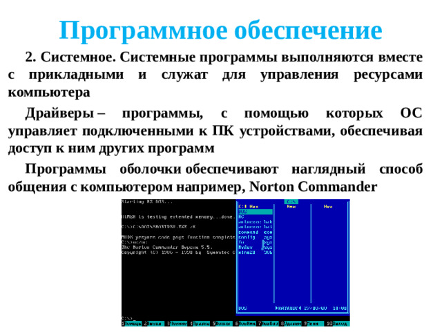 Программное обеспечение 2. Системное. Системные программы выполняются вместе с прикладными и служат для управления ресурсами компьютера Драйверы – программы, с помощью которых ОС управляет подключенными к ПК устройствами, обеспечивая доступ к ним других программ Программы оболочки обеспечивают наглядный способ общения с компьютером например, Norton Commander