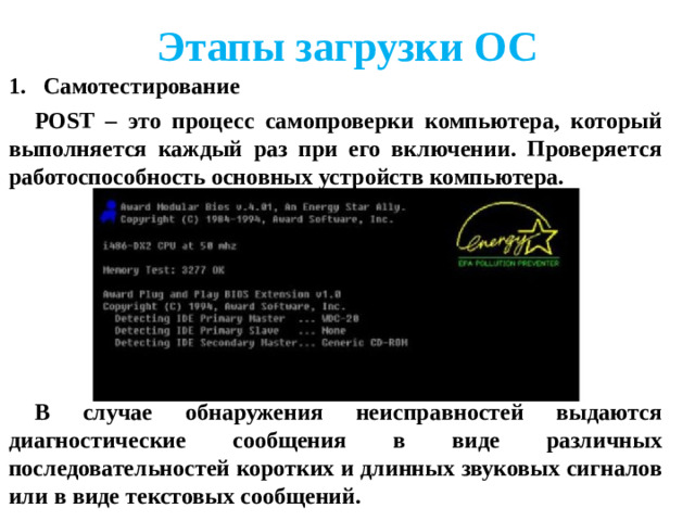 Этапы загрузки ОС Самотестирование POST – это процесс самопроверки компьютера, который выполняется каждый раз при его включении. Проверяется работоспособность основных устройств компьютера.      В случае обнаружения неисправностей выдаются диагностические сообщения в виде различных последовательностей коротких и длинных звуковых сигналов или в виде текстовых сообщений.