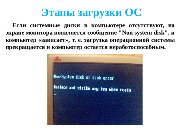 Этапы загрузки ОС Если диск системный и программа-загрузчик оказывается на месте, то она загружается в оперативную память и ей передается управление работой компьютера. Программа ищет файлы операционной системы на системном диске и загружает их в оперативную память в качестве программных модулей.