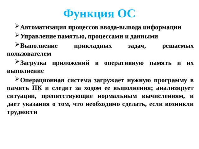 Функция ОС Автоматизация процессов ввода-вывода информации Управление памятью, процессами и данными Выполнение прикладных задач, решаемых пользователем Загрузка приложений в оперативную память и их выполнение Операционная система загружает нужную программу в память ПК и следит за ходом ее выполнения; анализирует ситуации, препятствующие нормальным вычислениям, и дает указания о том, что необходимо сделать, если возникли трудности