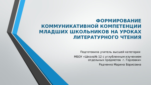 ФОРМИРОВАНИЕ КОММУНИКАТИВНОЙ КОМПЕТЕНЦИИ МЛАДШИХ ШКОЛЬНИКОВ НА УРОКАХ ЛИТЕРАТУРНОГО ЧТЕНИЯ   Подготовила учитель высшей категории МБОУ «Школа№ 12 с углубленным изучением отдельных предметов г. Горловки» Радченко Марина Борисовна