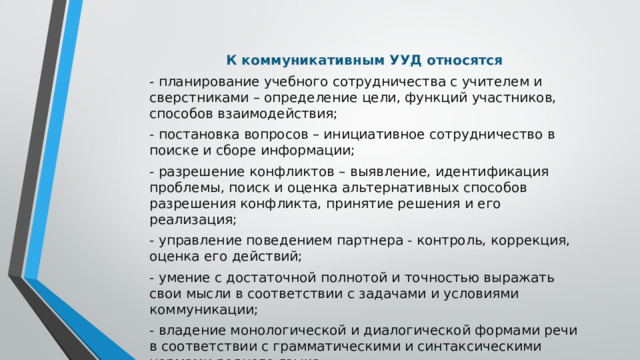   К коммуникативным УУД относятся - планирование учебного сотрудничества с учителем и сверстниками – определение цели, функций участников, способов взаимодействия; - постановка вопросов – инициативное сотрудничество в поиске и сборе информации; - разрешение конфликтов – выявление, идентификация проблемы, поиск и оценка альтернативных способов разрешения конфликта, принятие решения и его реализация; - управление поведением партнера - контроль, коррекция, оценка его действий; - умение с достаточной полнотой и точностью выражать свои мысли в соответствии с задачами и условиями коммуникации; - владение монологической и диалогической формами речи в соответствии с грамматическими и синтаксическими нормами родного языка.  