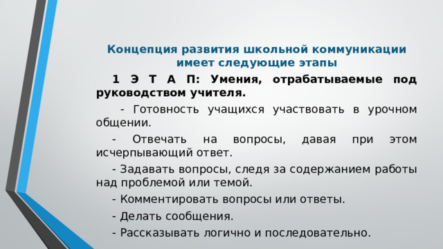 Концепция развития школьной коммуникации имеет следующие этапы 1 Э Т А П: Умения, отрабатываемые под руководством учителя.  - Готовность учащихся участвовать в урочном общении. - Отвечать на вопросы, давая при этом исчерпывающий ответ. - Задавать вопросы, следя за содержанием работы над проблемой или темой. - Комментировать вопросы или ответы. - Делать сообщения. - Рассказывать логично и последовательно.