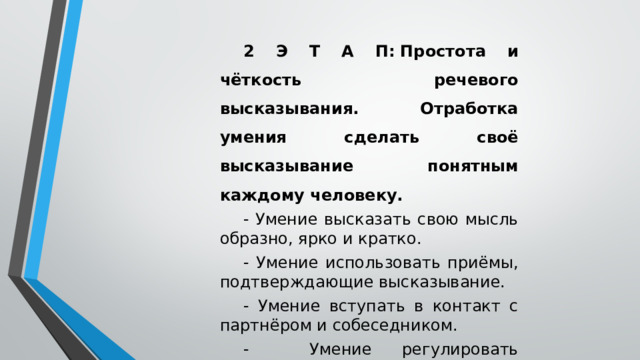 2 Э Т А П:   Простота и чёткость речевого высказывания. Отработка умения сделать своё высказывание понятным каждому человеку. - Умение высказать свою мысль образно, ярко и кратко. - Умение использовать приёмы, подтверждающие высказывание. - Умение вступать в контакт с партнёром и собеседником. - Умение регулировать громкость и скорость речевого высказывания.