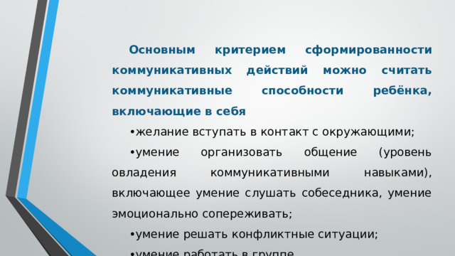 Основным критерием сформированности коммуникативных действий можно считать коммуникативные способности ребёнка, включающие в себя • желание вступать в контакт с окружающими; • умение организовать общение (уровень овладения коммуникативными навыками), включающее умение слушать собеседника, умение эмоционально сопереживать; • умение решать конфликтные ситуации; • умение работать в группе.