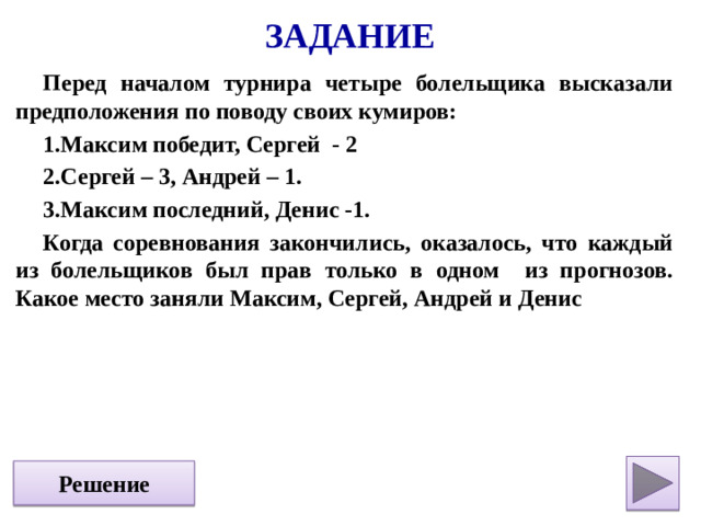 Задание Перед началом турнира четыре болельщика высказали предположения по поводу своих кумиров: Максим победит, Сергей - 2 Сергей – 3, Андрей – 1. Максим последний, Денис -1. Когда соревнования закончились, оказалось, что каждый из болельщиков был прав только в одном из прогнозов. Какое место заняли Максим, Сергей, Андрей и Денис  Решение