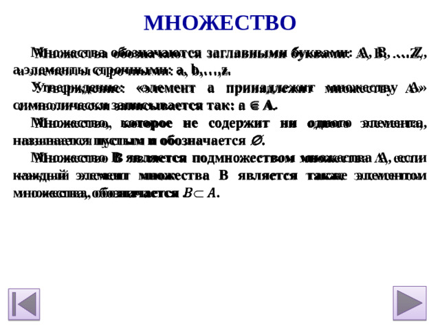 Множество Множества обозначаются заглавными буквами: A, B, ….Z, а элементы строчными: a, b,…,z.   Утверждение: «элемент а принадлежит множеству А» символически записывается так: a  A. Множество, которое не содержит ни одного элемента, называется пустым и обозначается  . Множество В является подмножеством множества А, если каждый элемент множества В является также элементом множества, обозначается .