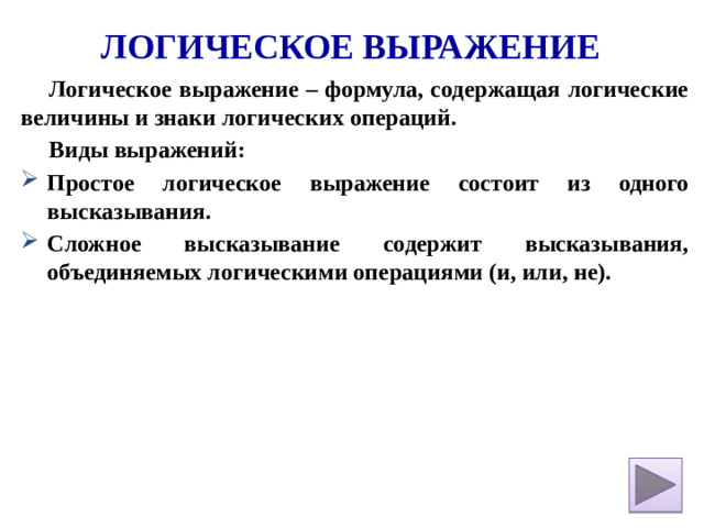 Логическое выражение Логическое выражение – формула, содержащая логические величины и знаки логических операций. Виды выражений: Простое логическое выражение состоит из одного высказывания. Сложное высказывание содержит высказывания, объединяемых логическими операциями (и, или, не).