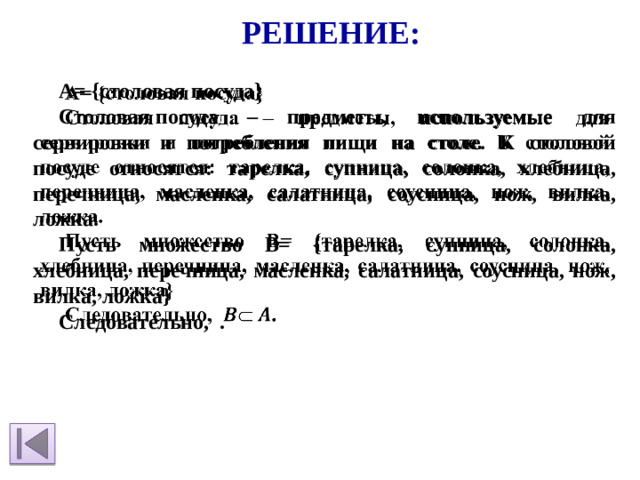 Решение: A= {столовая посуда}   Столовая посуда – предметы, используемые для сервировки и потребления пищи на столе. К столовой посуде относятся: тарелка, супница, солонка, хлебница, перечница, масленка, салатница, соусница, нож, вилка, ложка. Пусть множество В= {тарелка, супница, солонка, хлебница, перечница, масленка, салатница, соусница, нож, вилка, ложка} Следовательно, .