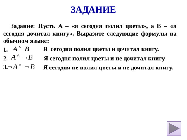Задание Задание: Пусть А – «я сегодня полил цветы», а В – «я сегодня дочитал книгу». Выразите следующие формулы на обычном языке: 1. 2. 3.    Я сегодня полил цветы и дочитал книгу. Я сегодня полил цветы и не дочитал книгу. Я сегодня не полил цветы и не дочитал книгу.