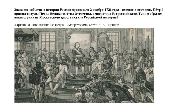 Знаковое событие в истории России произошло 2 ноября 1721 года - именно в этот день Пётр I принял титулы Петра Великого, отца Отечества, императора Всероссийского. Таким образом наша страна из Московского царства стала Российской империей.   Картина «Провозглашение Петра I императором» Фото: Б. А. Чориков