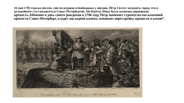 16 мая 1703 года на землях, совсем недавно отвоёванных у шведов, Пётр I велел заложить город, что в дальнейшем стал называться Санкт-Петербургом. На берегах Невы была заложена деревянная крепость.АИменно в день своего рождения в 1706 году Петр начинает строительство каменной крепости Санкт-Петербург, кладет закладной камень, начинает перестройку крепости в камне”.