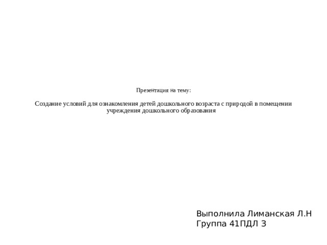 Презентация на тему:   Создание условий для ознакомления детей дошкольного возраста с природой в помещении учреждения дошкольного образования Выполнила Лиманская Л.Н Группа 41ПДЛ З