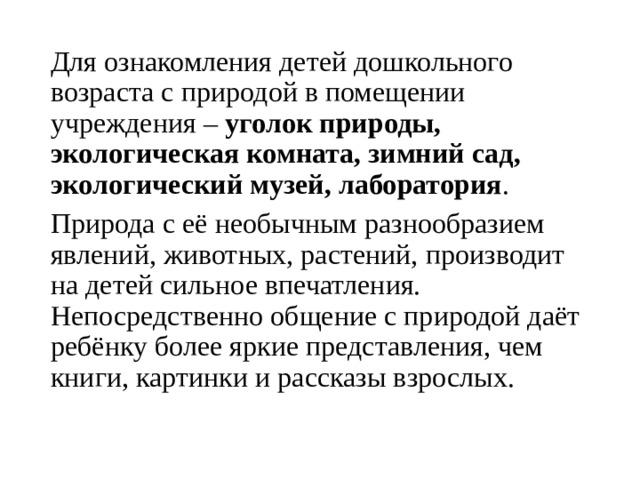 Для ознакомления детей дошкольного возраста с природой в помещении учреждения – уголок природы, экологическая комната, зимний сад, экологический музей, лаборатория . Природа с её необычным разнообразием явлений, животных, растений, производит на детей сильное впечатления. Непосредственно общение с природой даёт ребёнку более яркие представления, чем книги, картинки и рассказы взрослых.