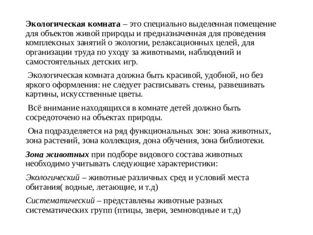 Экологическая комната – это специально выделенная помещение для объектов живой природы и предназначенная для проведения комплексных занятий о экологии, релаксационных целей, для организации труда по уходу за животными, наблюдений и самостоятельных детских игр.  Экологическая комната должна быть красивой, удобной, но без яркого оформления: не следует расписывать стены, развешивать картины, искусственные цветы.  Всё внимание находящихся в комнате детей должно быть сосредоточено на объектах природы.  Она подразделяется на ряд функциональных зон: зона животных, зона растений, зона коллекция, дона обучения, зона библиотеки. Зона животных при подборе видового состава животных необходимо учитывать следующие характеристики: Экологический – животные различных сред и условий места обитания( водные, летающие, и т.д) Систематический – представлены животные разных систематических групп (птицы, звери, земноводные и т.д)