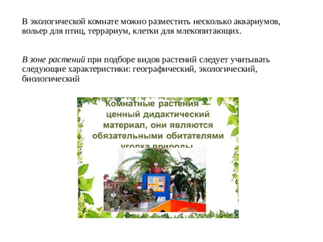 В экологической комнате можно разместить несколько аквариумов, вольер для птиц, террариум, клетки для млекопитающих. В зоне растений при подборе видов растений следует учитывать следующие характеристики: географический, экологический, биологический