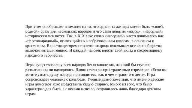При этом он обращает внимание на то, что одна и та же игра может быть «своей, родной» сразу для нескольких народов и что сами понятия «народ», «народный» исторически меняются. Так, в XIX веке слово «народный» часто понималось как «простонародный», относящийся к необразованным классам, в основном к крестьянам. В настоящее время понятие «народ» охватывает все слои общества, включая интеллигенцию. И каждый человек вносит свой вклад в сокровищницу народного творчества. Игры существовали у всех народов без исключения, на какой бы ступени развития они ни находились. Давно стало распространенным изречение: «Если вы хотите узнать душу народа, приглядитесь, как и чем играют его дети». Игра сопровождает человека с колыбели. Ученые давно заметили, что именно детские игры помогают ярко представить седую старину. Много из того, что было характерно для быта, а с веками исчезло, сохранилось лишь благодаря детским играм.