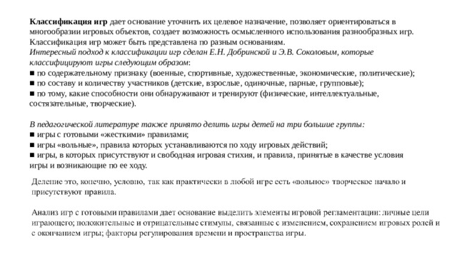 Классификация игр дает основание уточнить их целевое назначение, позволяет ориентироваться в многообразии игровых объектов, создает возможность осмысленного использования разнообразных игр. Классификация игр может быть представлена по разным основаниям. Интересный подход к классификации игр сделан Е.Н. Добринской и Э.В. Соколовым, которые классифицируют игры следующим образом : ■ по содержательному признаку (военные, спортивные, художественные, экономические, политические); ■ по составу и количеству участников (детские, взрослые, одиночные, парные, групповые); ■ по тому, какие способности они обнаруживают и тренируют (физические, интеллектуальные, состязательные, творческие). В педагогической литературе также принято делить игры детей на три большие группы: ■ игры с готовыми «жесткими» правилами; ■ игры «вольные», правила которых устанавливаются по ходу игровых действий; ■ игры, в которых присутствуют и свободная игровая стихия, и правила, принятые в качестве условия игры и возникающие по ее ходу.