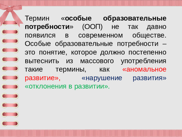 Термин « особые образовательные потребности » (ООП) не так давно появился в современном обществе. Особые образовательные потребности – это понятие, которое должно постепенно вытеснить из массового употребления такие термины, как «аномальное развитие»,  «нарушение развития» «отклонения в развитии».