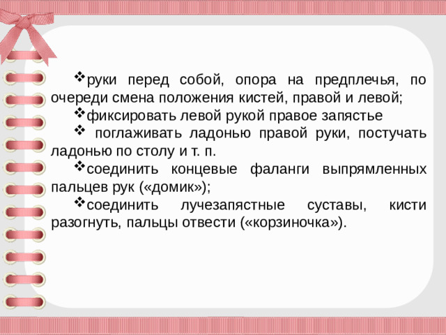 руки перед собой, опора на предплечья, по очереди смена положения кистей, правой и левой; фиксировать левой рукой правое запястье  поглаживать ладонью правой руки, постучать ладонью по столу и т. п. соединить концевые фаланги выпрямленных пальцев рук («домик»); соединить лучезапястные суставы, кисти разогнуть, пальцы отвести («корзиночка»).