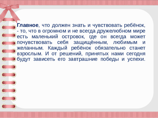 Главное , что должен знать и чувствовать ребёнок, - то, что в огромном и не всегда дружелюбном мире есть маленький островок, где он всегда может почувствовать себя защищённым, любимым и желанным. Каждый ребёнок обязательно станет взрослым. И от решений, принятых нами сегодня будут зависеть его завтрашние победы и успехи.