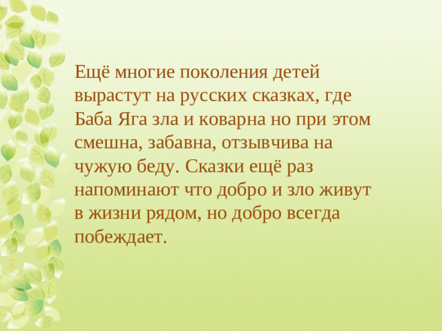 Ещё многие поколения детей вырастут на русских сказках, где Баба Яга зла и коварна но при этом смешна, забавна, отзывчива на чужую беду. Сказки ещё раз напоминают что добро и зло живут в жизни рядом, но добро всегда побеждает.