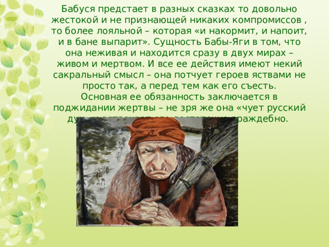 Бабуся предстает в разных сказках то довольно жестокой и не признающей никаких компромиссов , то более лояльной – которая «и накормит, и напоит, и в бане выпарит». Сущность Бабы-Яги в том, что она неживая и находится сразу в двух мирах – живом и мертвом. И все ее действия имеют некий сакральный смысл – она потчует героев яствами не просто так, а перед тем как его съесть.  Основная ее обязанность заключается в поджидании жертвы – не зря же она «чует русский дух» и встречает его достаточно враждебно.