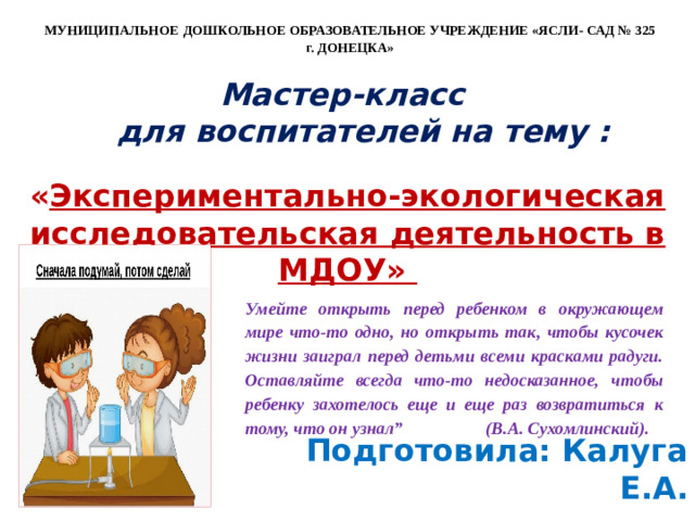 МУНИЦИПАЛЬНОЕ  ДОШКОЛЬНОЕ ОБРАЗОВАТЕЛЬНОЕ УЧРЕЖДЕНИЕ «ЯСЛИ- САД № 325 г. ДОНЕЦКА»  Мастер-класс  для воспитателей на тему :  « Экспериментально-экологическая исследовательская деятельность в МДОУ» Умейте открыть перед ребенком в окружающем мире что-то одно, но открыть так, чтобы кусочек жизни заиграл перед детьми всеми красками радуги. Оставляйте всегда что-то недосказанное, чтобы ребенку захотелось еще и еще раз возвратиться к тому, что он узнал” (В.А. Сухомлинский).  Подготовила: Калуга Е.А.        