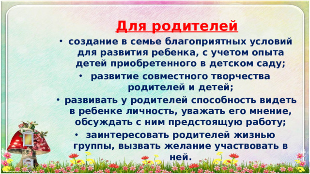 Для родителей создание в семье благоприятных условий для развития ребенка, с учетом опыта детей приобретенного в детском саду; развитие совместного творчества родителей и детей; развивать у родителей способность видеть в ребенке личность, уважать его мнение, обсуждать с ним предстоящую работу; заинтересовать родителей жизнью группы, вызвать желание участвовать в ней.