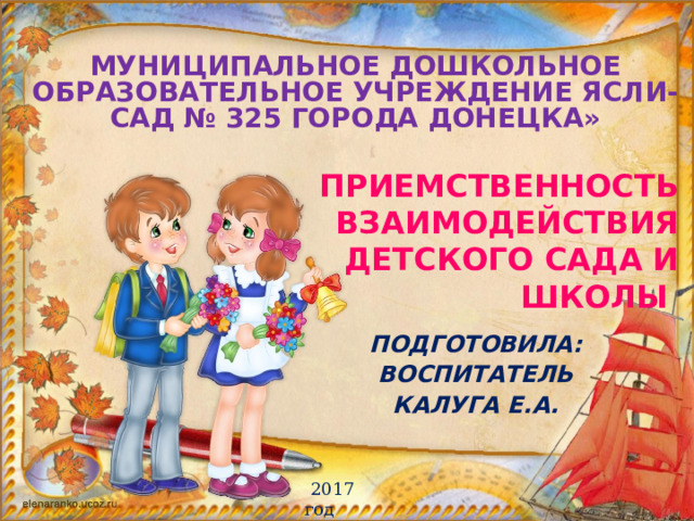 МУНИЦИПАЛЬНОЕ ДОШКОЛЬНОЕ ОБРАЗОВАТЕЛЬНОЕ УЧРЕЖДЕНИЕ Ясли-сад № 325 ГОРОДА ДОНЕЦКА»   ПРИЕМСТВЕННОСТЬ ВЗАИмОДЕЙСТВИя детского сада и школы ПОДГОТОВИЛА: ВОСПИТАТЕЛЬ КАЛУГА Е.А.  2017 год