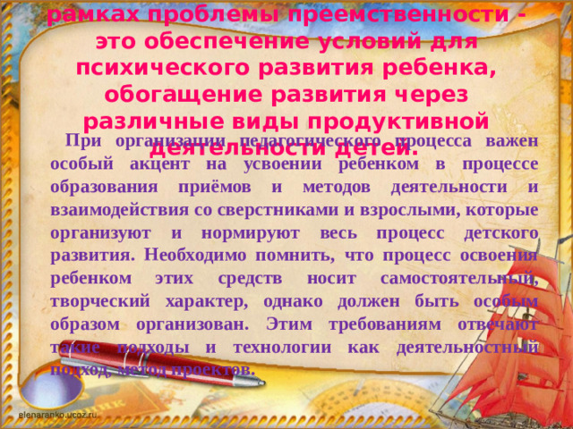 Задача дошкольного образования в рамках проблемы преемственности - это обеспечение условий для психического развития ребенка, обогащение развития через различные виды продуктивной деятельности детей.      При организации педагогического процесса важен особый акцент на усвоении ребенком в процессе образования приёмов и методов деятельности и взаимодействия со сверстниками и взрослыми, которые организуют и нормируют весь процесс детского развития. Необходимо помнить, что процесс освоения ребенком этих средств носит самостоятельный, творческий характер, однако должен быть особым образом организован. Этим требованиям отвечают такие подходы и технологии как деятельностный подход, метод проектов.