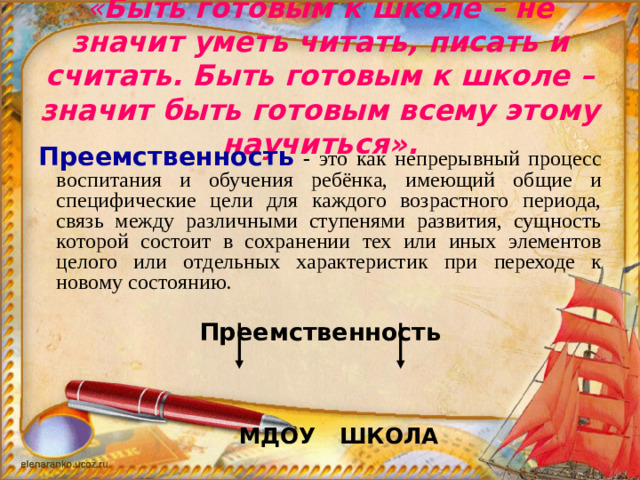 « Быть готовым к школе – не значит уметь читать, писать и считать. Быть готовым к школе – значит быть готовым всему этому научиться».    Преемственность - это как непрерывный процесс воспитания и обучения ребёнка, имеющий общие и специфические цели для каждого возрастного периода, связь между различными ступенями развития, сущность которой состоит в сохранении тех или иных элементов целого или отдельных характеристик при переходе к новому состоянию. Преемственность   МДОУ   ШКОЛА