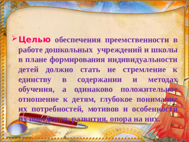 Целью  обеспечения преемственности в работе дошкольных учреждений и школы в плане формирования индивидуальности детей должно стать не стремление к единству в содержании и методах обучения, а одинаково положительное отношение к детям, глубокое понимание их потребностей, мотивов и особенности их поведения, развития, опора на них.