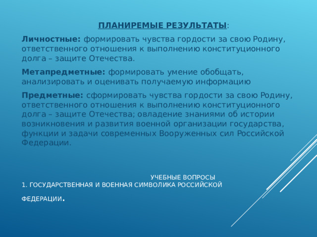 ПЛАНИРЕМЫЕ РЕЗУЛЬТАТЫ : Личностные: формировать чувства гордости за свою Родину, ответственного отношения к выполнению конституционного долга – защите Отечества. Метапредметные: формировать умение обобщать, анализировать и оценивать получаемую информацию Предметные: сформировать чувства гордости за свою Родину, ответственного отношения к выполнению конституционного долга – защите Отечества; овладение знаниями об истории возникновения и развития военной организации государства, функции и задачи современных Вооруженных сил Российской Федерации.  УЧЕБНЫЕ ВОПРОСЫ  1. ГОСУДАРСТВЕННАЯ И ВОЕННАЯ СИМВОЛИКА РОССИЙСКОЙ ФЕДЕРАЦИИ .