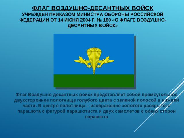 ФЛАГ ВОЗДУШНО-ДЕСАНТНЫХ ВОЙСК  УЧРЕЖДЕН ПРИКАЗОМ МИНИСТРА ОБОРОНЫ РОССИЙСКОЙ ФЕДЕРАЦИИ ОТ 14 ИЮНЯ 2004 Г. № 180 «О ФЛАГЕ ВОЗДУШНО-ДЕСАНТНЫХ ВОЙСК» Флаг Воздушно-десантных войск представляет собой прямоугольное двухстороннее полотнище голубого цвета с зеленой полосой в нижней части. В центре полотнища – изображение золотого раскрытого парашюта с фигурой парашютиста и двух самолетов с обеих сторон парашюта