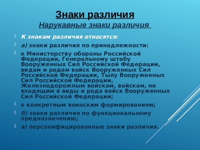 Знаки различия  Нарукавные знаки различия  К знакам различия относятся: а) знаки различия по принадлежности: к Министерству обороны Российской Федерации, Генеральному штабу Вооруженных Сил Российской Федерации, видам и родам войск Вооруженных Сил Российской Федерации, Тылу Вооруженных Сил Российской Федерации, Железнодорожным войскам, войскам, не входящим в виды и рода войск Вооруженных Сил Российской Федерации; к конкретным воинским формированиям; б) знаки различия по функциональному предназначению; в) персонифицированные знаки различия.