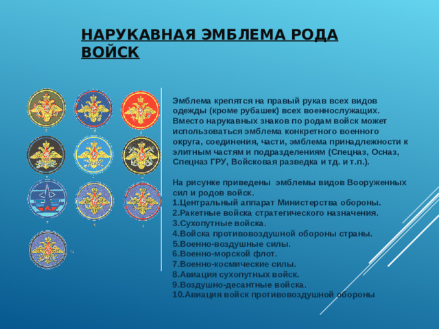 НАРУКАВНАЯ ЭМБЛЕМА РОДА ВОЙСК   Эмблема крепятся на правый рукав всех видов одежды (кроме рубашек) всех военнослужащих. Вместо нарукавных знаков по родам войск может использоваться эмблема конкретного военного округа, соединения, части, эмблема принадлежности к элитным частям и подразделениям (Спецназ, Осназ, Спецназ ГРУ, Войсковая разведка и тд. и т.п.).   На рисунке приведены  эмблемы видов Вооруженных сил и родов войск.  1.Центральный аппарат Министерства обороны.  2.Ракетные войска стратегического назначения.  3.Сухопутные войска.  4.Войска противовоздушной обороны страны.  5.Военно-воздушные силы.  6.Военно-морской флот.  7.Военно-космические силы.  8.Авиация сухопутных войск.  9.Воздушно-десантные войска.  10.Авиация войск противовоздушной обороны