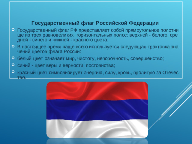 Государственный флаг Российской Федерации Государственный флаг РФ представляет собой прямоугольное полотнище из трех равновеликих  горизонтальных полос: верхней - белого, средней - синего и нижней - красного цвета. В настоящее время чаще всего используется следующая трактовка значений цветов флага России: белый цвет означает мир, чистоту, непорочность, совершенство; синий - цвет веры и верности, постоянства; красный цвет символизирует энергию, силу, кровь, пролитую за Отечество.